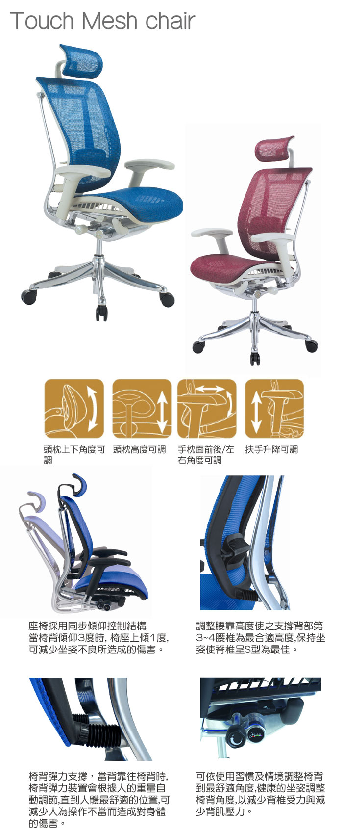 1. 座椅彩用同步傾仰控制結構當椅背傾仰3度時，椅坐上傾1度，可減少坐姿不良所造成的傷害。2. 調整腰靠高度使之支撐背部第3~4腰椎為最合適高度，保持坐姿使脊椎呈S型為最佳。3. 椅背彈力支撐，當背靠往椅背時，椅背彈力裝置會根據人的重量自動調節，直到人體最舒適的位置，可減少人為操作不當而造成對身體的傷害。4. 可依使用習慣及情境調整椅背到最舒適角度，健康的坐姿調整椅背角度，以減少背脊受力與減少背肌壓力。