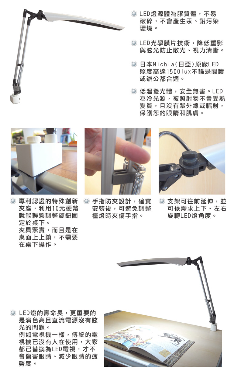 1. LED 燈源體為膠質體，不易破碎，不會產生汞、鉛污染環境。2. LED光學膜片技術，降低重影與眩光防止散光、視力清晰。3. 日本Nichia(日亞)原廠LED照度高達1500lux不論是閱讀或辦公都合適。4. 低溫發光體，安全無害。LED為冷光源，被照射物不會受熱變質，且沒有紫外線或輻射，保護您的眼睛和肌膚。